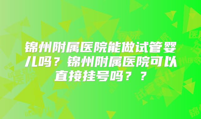 锦州附属医院能做试管婴儿吗?锦州附属医院可以直接挂号吗??