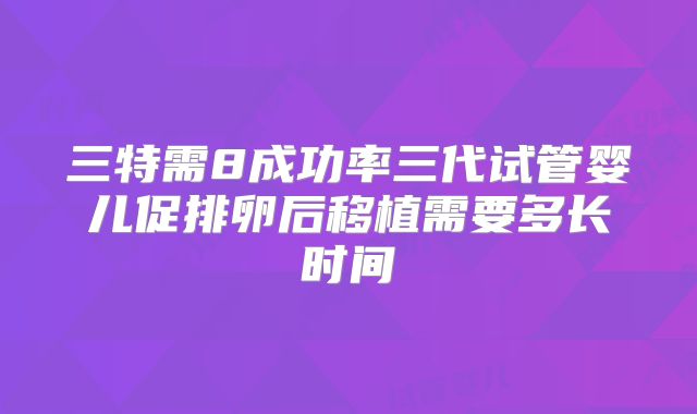 三特需8成功率三代试管婴儿促排卵后移植需要多长时间