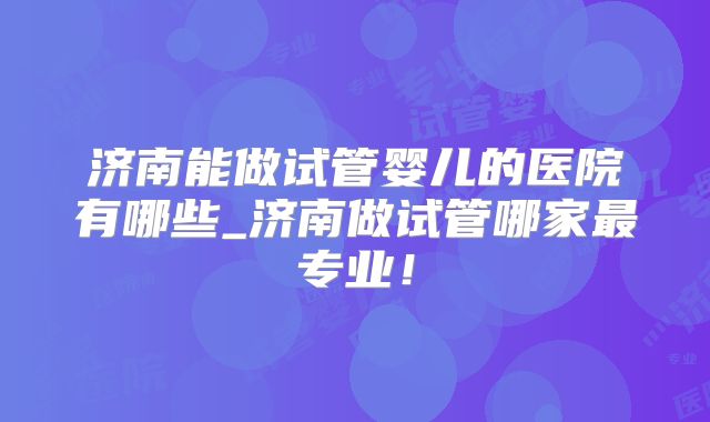 济南能做试管婴儿的医院有哪些_济南做试管哪家最专业!