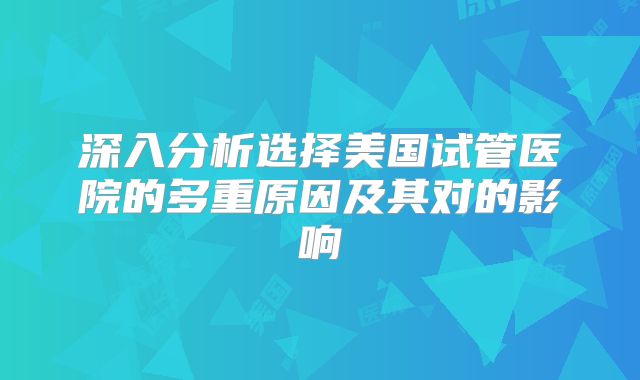深入分析选择美国试管医院的多重原因及其对的影响
