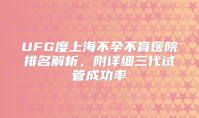 UFG度上海不孕不育医院排名解析,附详细三代试管成功率
