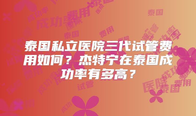 泰国私立医院三代试管费用如何？杰特宁在泰国成功率有多高？