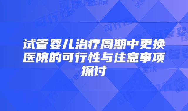 试管婴儿治疗周期中更换医院的可行性与注意事项探讨