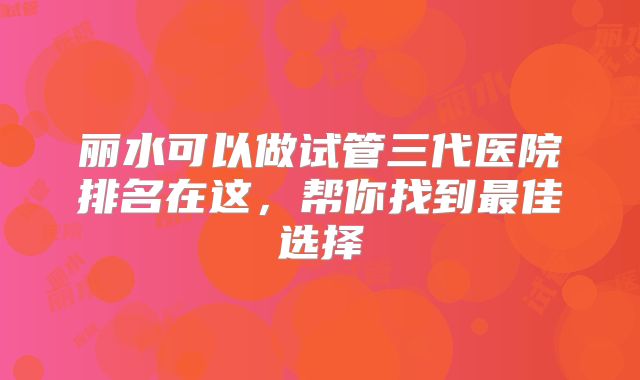 丽水可以做试管三代医院排名在这，帮你找到最佳选择