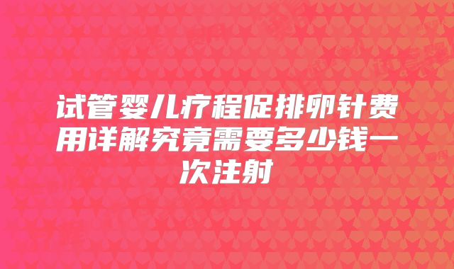 试管婴儿疗程促排卵针费用详解究竟需要多少钱一次注射