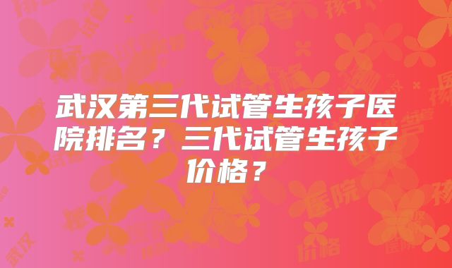 武汉第三代试管生孩子医院排名？三代试管生孩子价格？