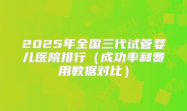 2025年全国三代试管婴儿医院排行(成功率和费用数据对比)