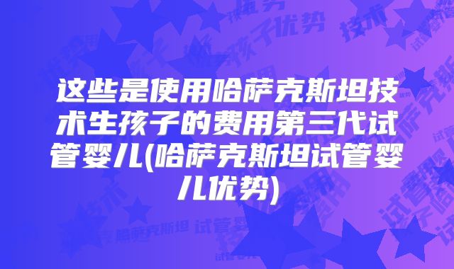 这些是使用哈萨克斯坦技术生孩子的费用第三代试管婴儿(哈萨克斯坦试管婴儿优势)