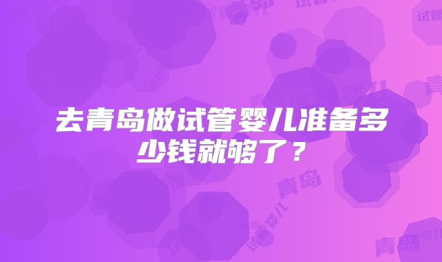 去青岛做试管婴儿准备多少钱就够了?