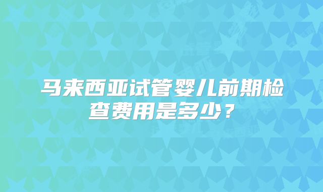 马来西亚试管婴儿前期检查费用是多少?