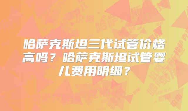 哈萨克斯坦三代试管价格高吗?哈萨克斯坦试管婴儿费用明细?