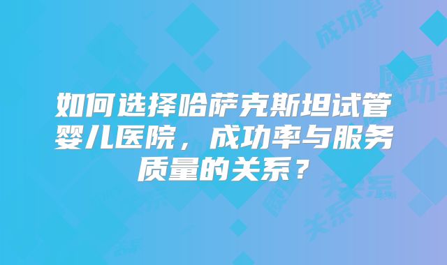 如何选择哈萨克斯坦试管婴儿医院，成功率与服务质量的关系？
