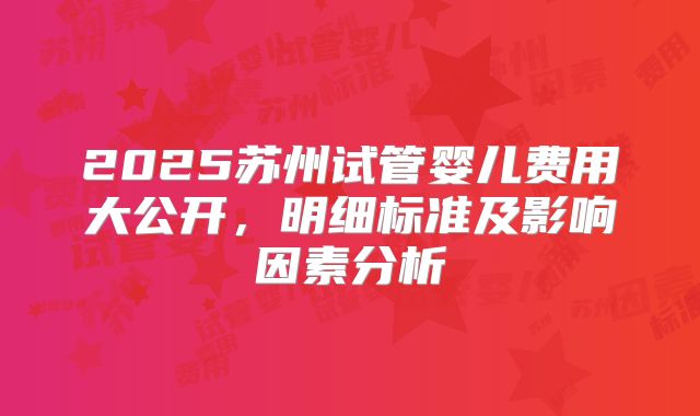 2025苏州试管婴儿费用大公开，明细标准及影响因素分析