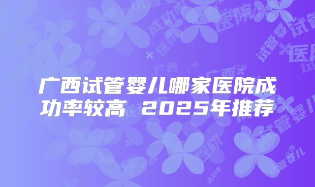 广西试管婴儿哪家医院成功率较高 2025年推荐