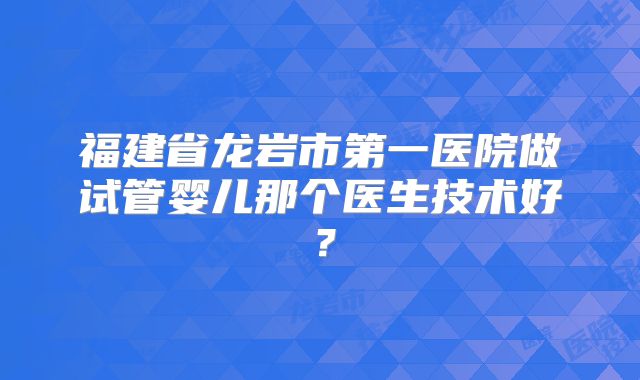 福建省龙岩市第一医院做试管婴儿那个医生技术好?
