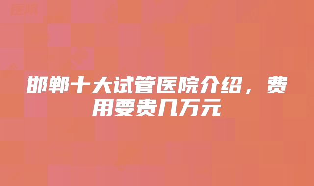 邯郸十大试管医院介绍，费用要贵几万元