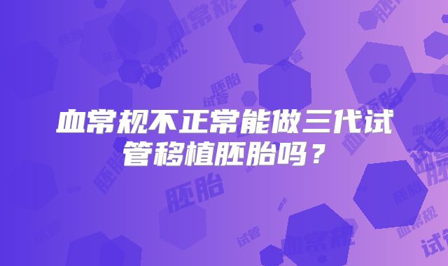 血常规不正常能做三代试管移植胚胎吗？
