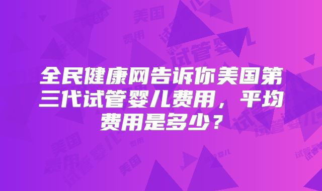 全民健康网告诉你美国第三代试管婴儿费用,平均费用是多少?