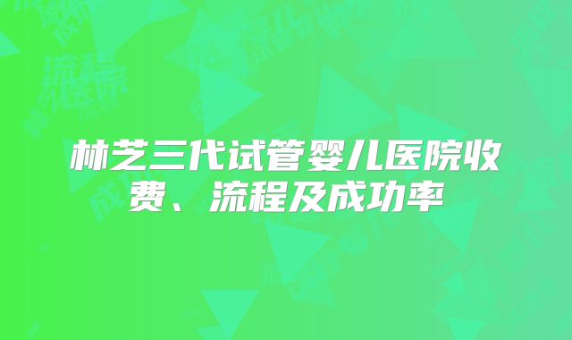 林芝三代试管婴儿医院收费、流程及成功率