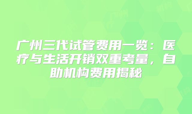 广州三代试管费用一览：医疗与生活开销双重考量，自助机构费用揭秘