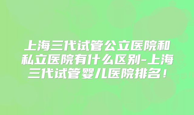 上海三代试管公立医院和私立医院有什么区别-上海三代试管婴儿医院排名!