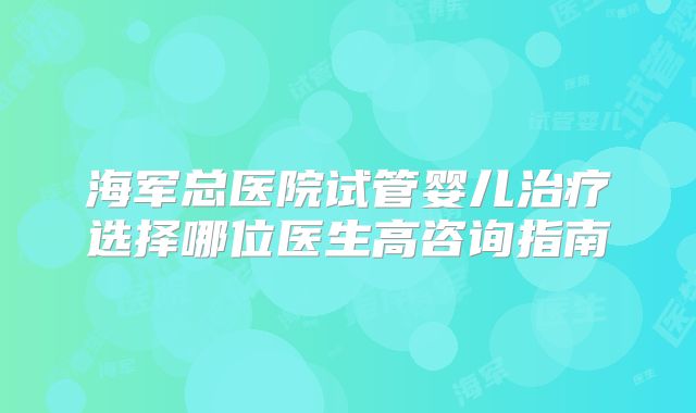 海军总医院试管婴儿治疗选择哪位医生高咨询指南