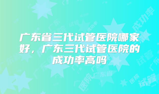 广东省三代试管医院哪家好,广东三代试管医院的成功率高吗