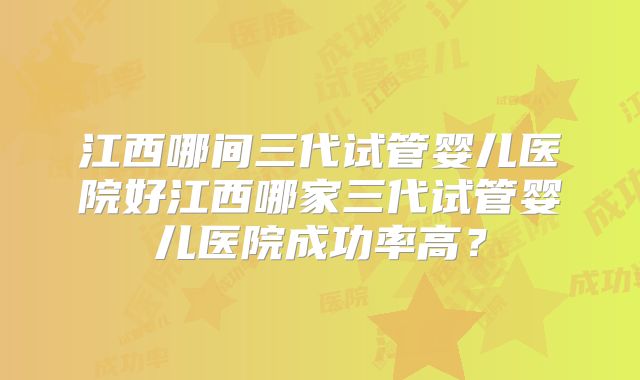江西哪间三代试管婴儿医院好江西哪家三代试管婴儿医院成功率高?