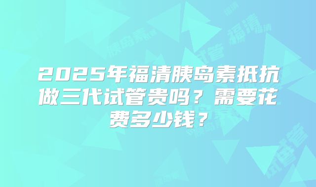 2025年福清胰岛素抵抗做三代试管贵吗?需要花费多少钱?