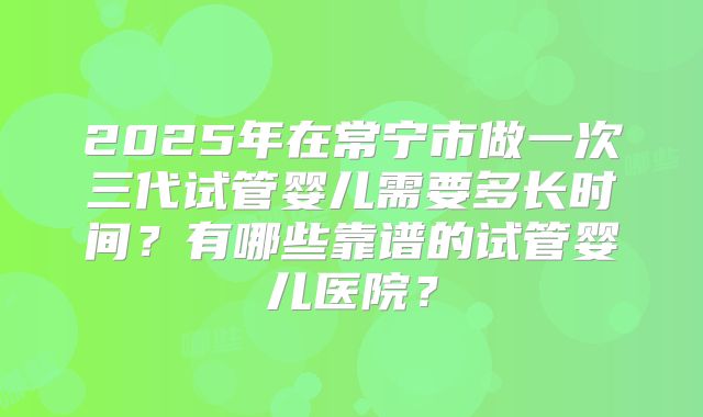 2025年在常宁市做一次三代试管婴儿需要多长时间?有哪些靠谱的试管婴儿医院?
