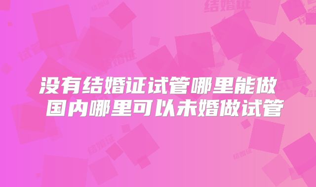 没有结婚证试管哪里能做 国内哪里可以未婚做试管