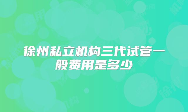徐州私立机构三代试管一般费用是多少