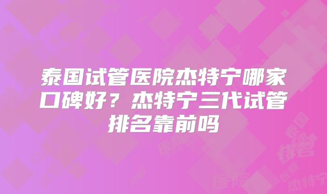 泰国试管医院杰特宁哪家口碑好？杰特宁三代试管排名靠前吗