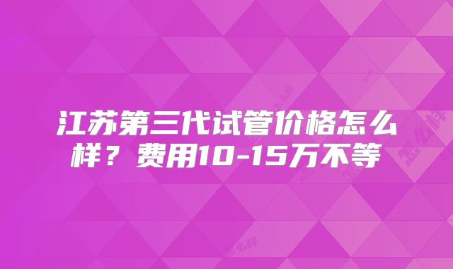 江苏第三代试管价格怎么样?费用10-15万不等