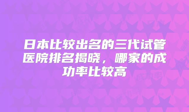 日本比较出名的三代试管医院排名揭晓,哪家的成功率比较高