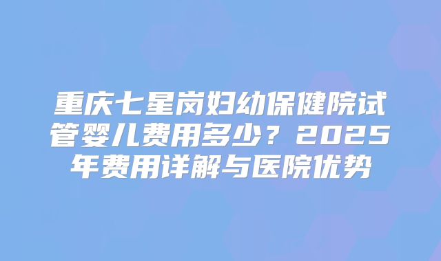 重庆七星岗妇幼保健院试管婴儿费用多少?2025年费用详解与医院优势