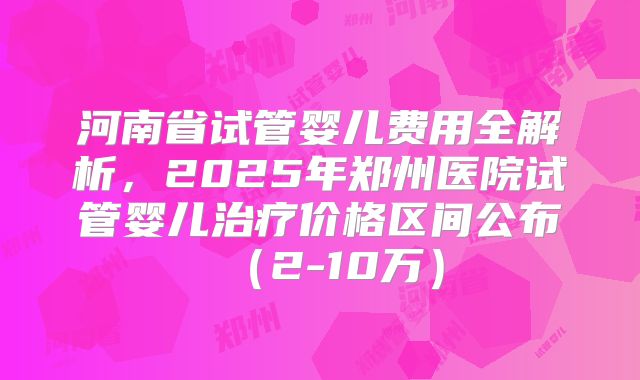 河南省试管婴儿费用全解析，2025年郑州医院试管婴儿治疗价格区间公布（2-10万）
