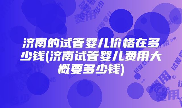 济南的试管婴儿价格在多少钱(济南试管婴儿费用大概要多少钱)