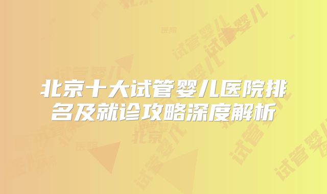 北京十大试管婴儿医院排名及就诊攻略深度解析