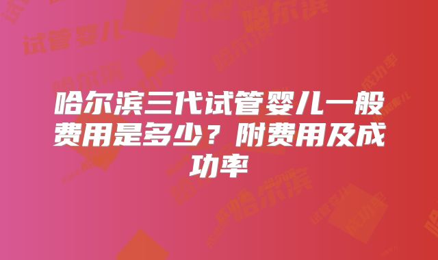 哈尔滨三代试管婴儿一般费用是多少？附费用及成功率