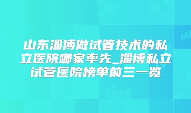 山东淄博做试管技术的私立医院哪家率先_淄博私立试管医院榜单前三一览