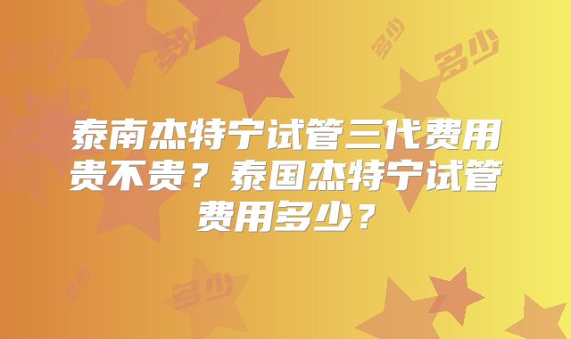 泰南杰特宁试管三代费用贵不贵？泰国杰特宁试管费用多少？