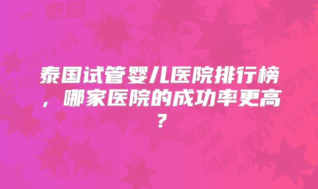 泰国试管婴儿医院排行榜,哪家医院的成功率更高?