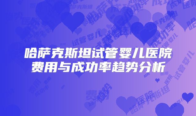 哈萨克斯坦试管婴儿医院费用与成功率趋势分析