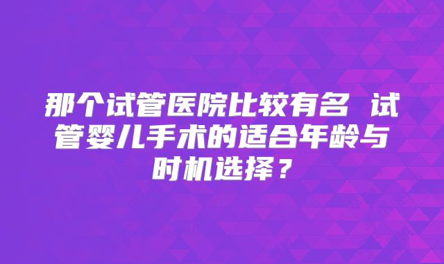 那个试管医院比较有名 试管婴儿手术的适合年龄与时机选择？