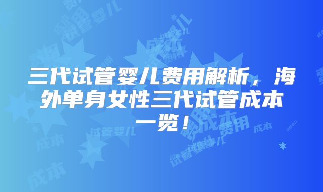 三代试管婴儿费用解析，海外单身女性三代试管成本一览！