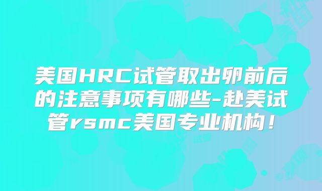美国HRC试管取出卵前后的注意事项有哪些-赴美试管rsmc美国专业机构!