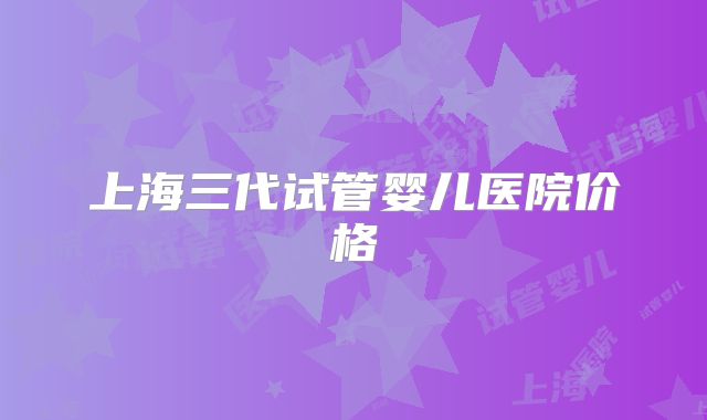 上海三代试管婴儿医院价格