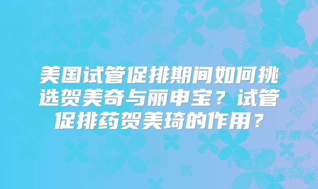 美国试管促排期间如何挑选贺美奇与丽申宝?试管促排药贺美琦的作用?