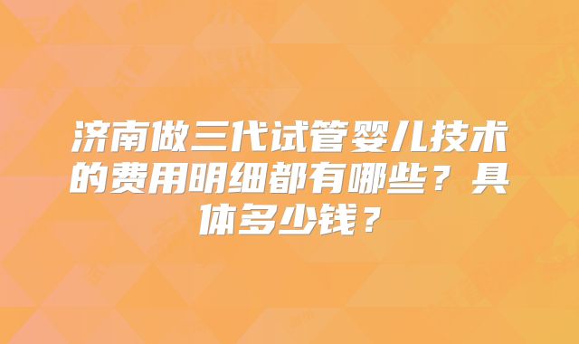 济南做三代试管婴儿技术的费用明细都有哪些?具体多少钱?